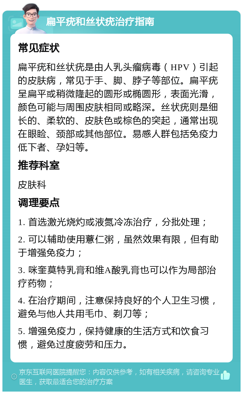 扁平疣和丝状疣治疗指南 常见症状 扁平疣和丝状疣是由人乳头瘤病毒（HPV）引起的皮肤病，常见于手、脚、脖子等部位。扁平疣呈扁平或稍微隆起的圆形或椭圆形，表面光滑，颜色可能与周围皮肤相同或略深。丝状疣则是细长的、柔软的、皮肤色或棕色的突起，通常出现在眼睑、颈部或其他部位。易感人群包括免疫力低下者、孕妇等。 推荐科室 皮肤科 调理要点 1. 首选激光烧灼或液氮冷冻治疗，分批处理； 2. 可以辅助使用薏仁粥，虽然效果有限，但有助于增强免疫力； 3. 咪奎莫特乳膏和维A酸乳膏也可以作为局部治疗药物； 4. 在治疗期间，注意保持良好的个人卫生习惯，避免与他人共用毛巾、剃刀等； 5. 增强免疫力，保持健康的生活方式和饮食习惯，避免过度疲劳和压力。