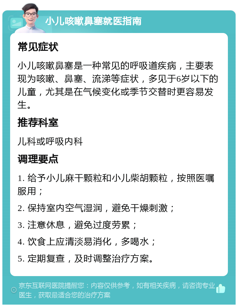 小儿咳嗽鼻塞就医指南 常见症状 小儿咳嗽鼻塞是一种常见的呼吸道疾病，主要表现为咳嗽、鼻塞、流涕等症状，多见于6岁以下的儿童，尤其是在气候变化或季节交替时更容易发生。 推荐科室 儿科或呼吸内科 调理要点 1. 给予小儿麻干颗粒和小儿柴胡颗粒，按照医嘱服用； 2. 保持室内空气湿润，避免干燥刺激； 3. 注意休息，避免过度劳累； 4. 饮食上应清淡易消化，多喝水； 5. 定期复查，及时调整治疗方案。