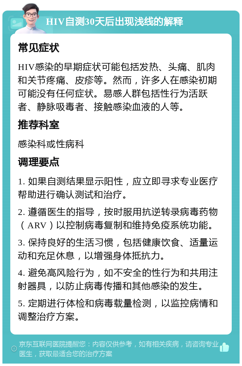 HIV自测30天后出现浅线的解释 常见症状 HIV感染的早期症状可能包括发热、头痛、肌肉和关节疼痛、皮疹等。然而，许多人在感染初期可能没有任何症状。易感人群包括性行为活跃者、静脉吸毒者、接触感染血液的人等。 推荐科室 感染科或性病科 调理要点 1. 如果自测结果显示阳性，应立即寻求专业医疗帮助进行确认测试和治疗。 2. 遵循医生的指导，按时服用抗逆转录病毒药物（ARV）以控制病毒复制和维持免疫系统功能。 3. 保持良好的生活习惯，包括健康饮食、适量运动和充足休息，以增强身体抵抗力。 4. 避免高风险行为，如不安全的性行为和共用注射器具，以防止病毒传播和其他感染的发生。 5. 定期进行体检和病毒载量检测，以监控病情和调整治疗方案。