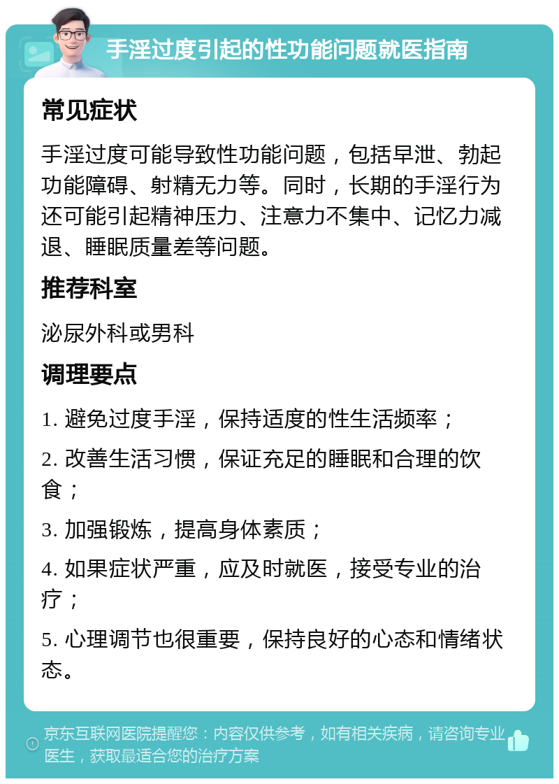 手淫过度引起的性功能问题就医指南 常见症状 手淫过度可能导致性功能问题，包括早泄、勃起功能障碍、射精无力等。同时，长期的手淫行为还可能引起精神压力、注意力不集中、记忆力减退、睡眠质量差等问题。 推荐科室 泌尿外科或男科 调理要点 1. 避免过度手淫，保持适度的性生活频率； 2. 改善生活习惯，保证充足的睡眠和合理的饮食； 3. 加强锻炼，提高身体素质； 4. 如果症状严重，应及时就医，接受专业的治疗； 5. 心理调节也很重要，保持良好的心态和情绪状态。