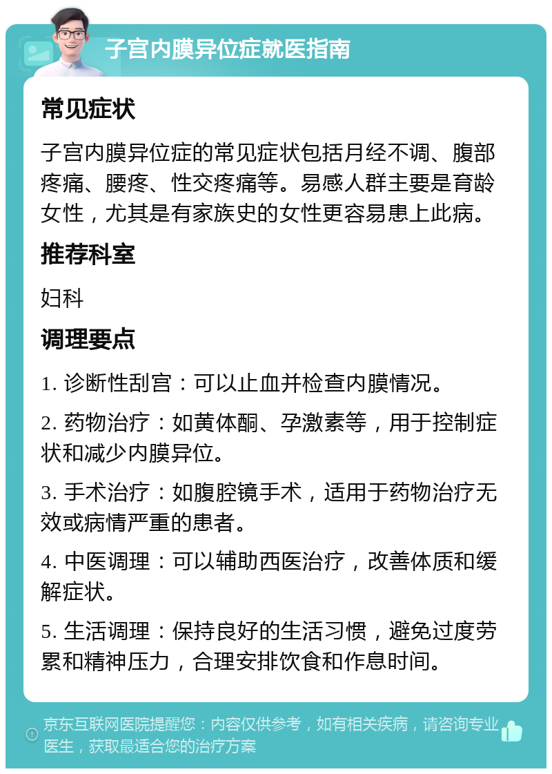 子宫内膜异位症就医指南 常见症状 子宫内膜异位症的常见症状包括月经不调、腹部疼痛、腰疼、性交疼痛等。易感人群主要是育龄女性，尤其是有家族史的女性更容易患上此病。 推荐科室 妇科 调理要点 1. 诊断性刮宫：可以止血并检查内膜情况。 2. 药物治疗：如黄体酮、孕激素等，用于控制症状和减少内膜异位。 3. 手术治疗：如腹腔镜手术，适用于药物治疗无效或病情严重的患者。 4. 中医调理：可以辅助西医治疗，改善体质和缓解症状。 5. 生活调理：保持良好的生活习惯，避免过度劳累和精神压力，合理安排饮食和作息时间。