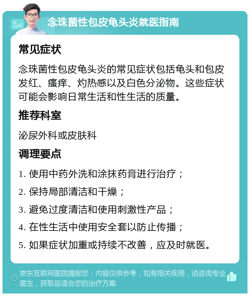 念珠菌性包皮龟头炎就医指南 常见症状 念珠菌性包皮龟头炎的常见症状包括龟头和包皮发红、瘙痒、灼热感以及白色分泌物。这些症状可能会影响日常生活和性生活的质量。 推荐科室 泌尿外科或皮肤科 调理要点 1. 使用中药外洗和涂抹药膏进行治疗； 2. 保持局部清洁和干燥； 3. 避免过度清洁和使用刺激性产品； 4. 在性生活中使用安全套以防止传播； 5. 如果症状加重或持续不改善，应及时就医。