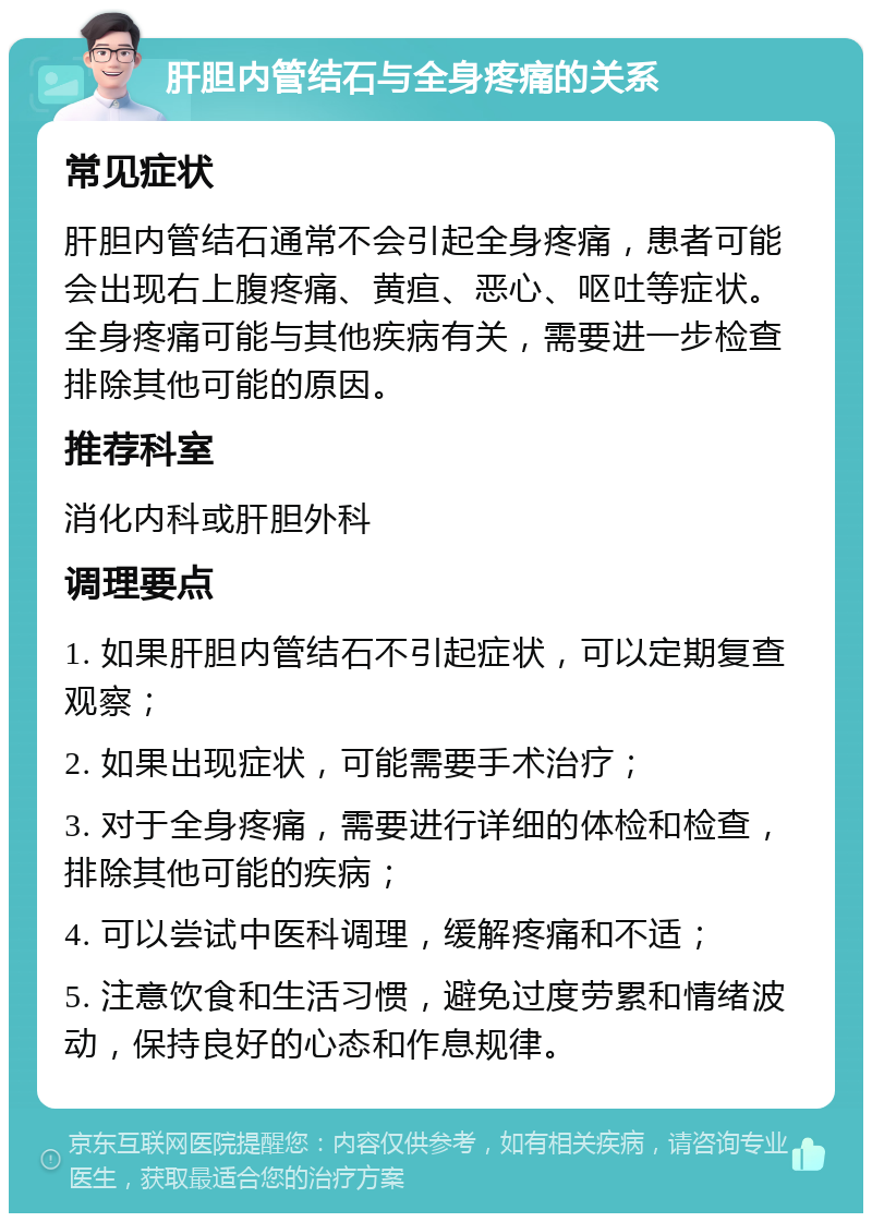 肝胆内管结石与全身疼痛的关系 常见症状 肝胆内管结石通常不会引起全身疼痛，患者可能会出现右上腹疼痛、黄疸、恶心、呕吐等症状。全身疼痛可能与其他疾病有关，需要进一步检查排除其他可能的原因。 推荐科室 消化内科或肝胆外科 调理要点 1. 如果肝胆内管结石不引起症状，可以定期复查观察； 2. 如果出现症状，可能需要手术治疗； 3. 对于全身疼痛，需要进行详细的体检和检查，排除其他可能的疾病； 4. 可以尝试中医科调理，缓解疼痛和不适； 5. 注意饮食和生活习惯，避免过度劳累和情绪波动，保持良好的心态和作息规律。