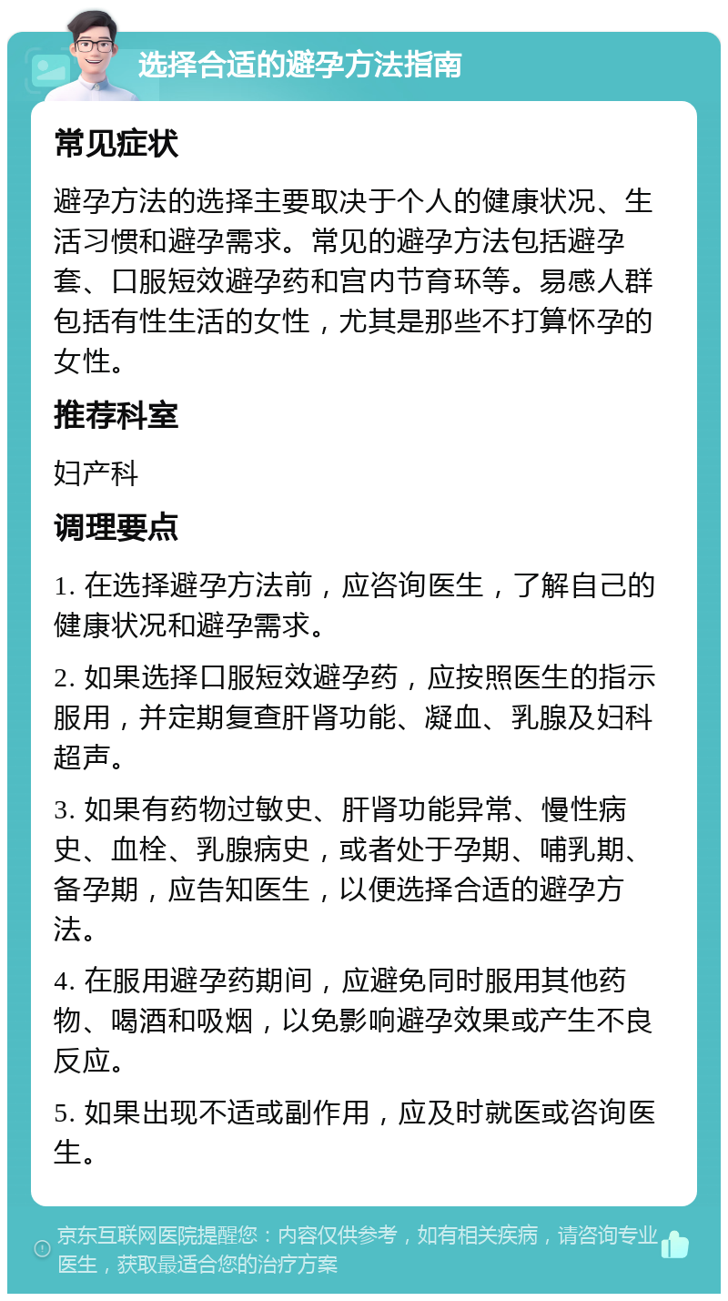 选择合适的避孕方法指南 常见症状 避孕方法的选择主要取决于个人的健康状况、生活习惯和避孕需求。常见的避孕方法包括避孕套、口服短效避孕药和宫内节育环等。易感人群包括有性生活的女性，尤其是那些不打算怀孕的女性。 推荐科室 妇产科 调理要点 1. 在选择避孕方法前，应咨询医生，了解自己的健康状况和避孕需求。 2. 如果选择口服短效避孕药，应按照医生的指示服用，并定期复查肝肾功能、凝血、乳腺及妇科超声。 3. 如果有药物过敏史、肝肾功能异常、慢性病史、血栓、乳腺病史，或者处于孕期、哺乳期、备孕期，应告知医生，以便选择合适的避孕方法。 4. 在服用避孕药期间，应避免同时服用其他药物、喝酒和吸烟，以免影响避孕效果或产生不良反应。 5. 如果出现不适或副作用，应及时就医或咨询医生。