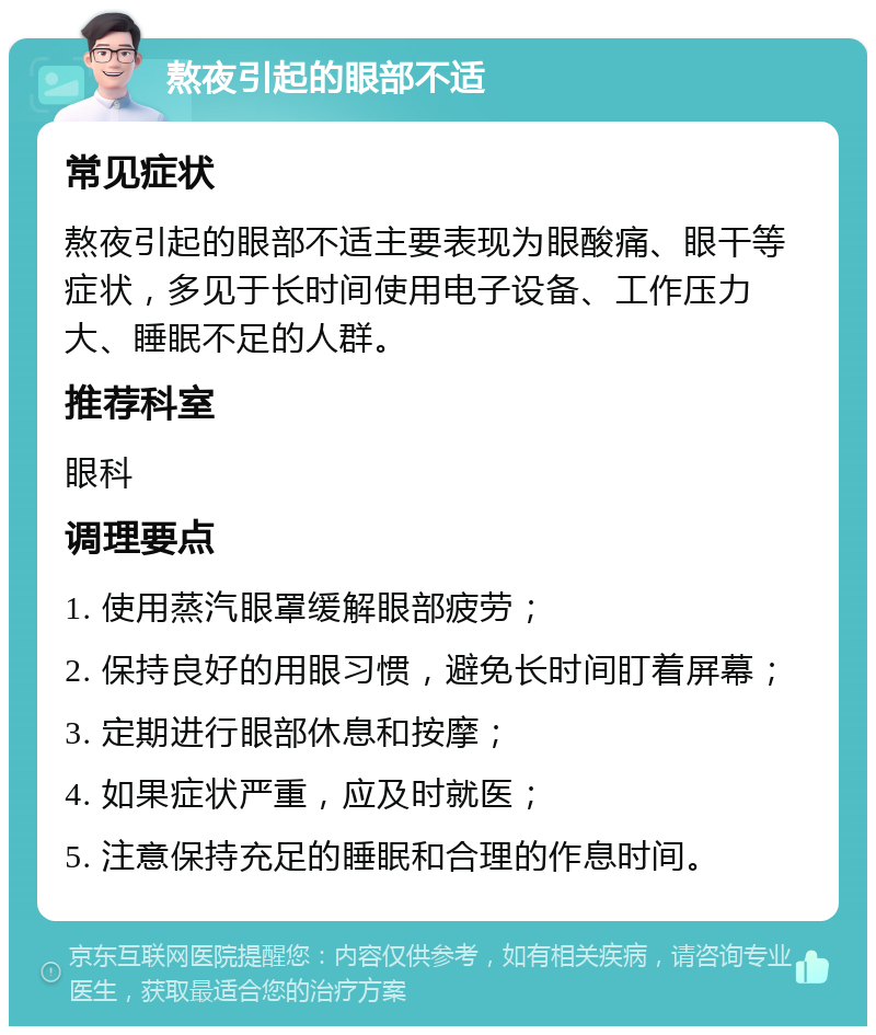 熬夜引起的眼部不适 常见症状 熬夜引起的眼部不适主要表现为眼酸痛、眼干等症状，多见于长时间使用电子设备、工作压力大、睡眠不足的人群。 推荐科室 眼科 调理要点 1. 使用蒸汽眼罩缓解眼部疲劳； 2. 保持良好的用眼习惯，避免长时间盯着屏幕； 3. 定期进行眼部休息和按摩； 4. 如果症状严重，应及时就医； 5. 注意保持充足的睡眠和合理的作息时间。