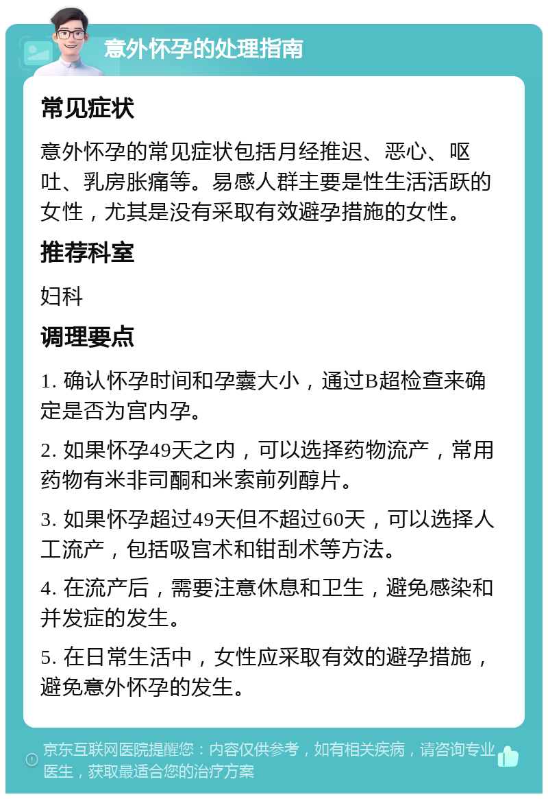 意外怀孕的处理指南 常见症状 意外怀孕的常见症状包括月经推迟、恶心、呕吐、乳房胀痛等。易感人群主要是性生活活跃的女性，尤其是没有采取有效避孕措施的女性。 推荐科室 妇科 调理要点 1. 确认怀孕时间和孕囊大小，通过B超检查来确定是否为宫内孕。 2. 如果怀孕49天之内，可以选择药物流产，常用药物有米非司酮和米索前列醇片。 3. 如果怀孕超过49天但不超过60天，可以选择人工流产，包括吸宫术和钳刮术等方法。 4. 在流产后，需要注意休息和卫生，避免感染和并发症的发生。 5. 在日常生活中，女性应采取有效的避孕措施，避免意外怀孕的发生。