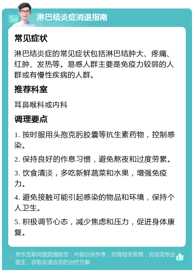 淋巴结炎症消退指南 常见症状 淋巴结炎症的常见症状包括淋巴结肿大、疼痛、红肿、发热等。易感人群主要是免疫力较弱的人群或有慢性疾病的人群。 推荐科室 耳鼻喉科或内科 调理要点 1. 按时服用头孢克肟胶囊等抗生素药物，控制感染。 2. 保持良好的作息习惯，避免熬夜和过度劳累。 3. 饮食清淡，多吃新鲜蔬菜和水果，增强免疫力。 4. 避免接触可能引起感染的物品和环境，保持个人卫生。 5. 积极调节心态，减少焦虑和压力，促进身体康复。