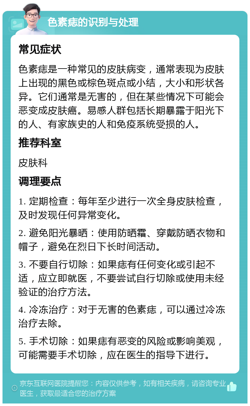 色素痣的识别与处理 常见症状 色素痣是一种常见的皮肤病变，通常表现为皮肤上出现的黑色或棕色斑点或小结，大小和形状各异。它们通常是无害的，但在某些情况下可能会恶变成皮肤癌。易感人群包括长期暴露于阳光下的人、有家族史的人和免疫系统受损的人。 推荐科室 皮肤科 调理要点 1. 定期检查：每年至少进行一次全身皮肤检查，及时发现任何异常变化。 2. 避免阳光暴晒：使用防晒霜、穿戴防晒衣物和帽子，避免在烈日下长时间活动。 3. 不要自行切除：如果痣有任何变化或引起不适，应立即就医，不要尝试自行切除或使用未经验证的治疗方法。 4. 冷冻治疗：对于无害的色素痣，可以通过冷冻治疗去除。 5. 手术切除：如果痣有恶变的风险或影响美观，可能需要手术切除，应在医生的指导下进行。