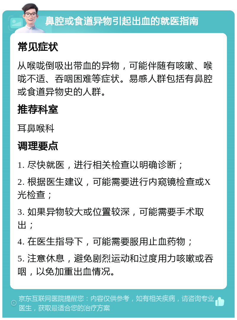 鼻腔或食道异物引起出血的就医指南 常见症状 从喉咙倒吸出带血的异物，可能伴随有咳嗽、喉咙不适、吞咽困难等症状。易感人群包括有鼻腔或食道异物史的人群。 推荐科室 耳鼻喉科 调理要点 1. 尽快就医，进行相关检查以明确诊断； 2. 根据医生建议，可能需要进行内窥镜检查或X光检查； 3. 如果异物较大或位置较深，可能需要手术取出； 4. 在医生指导下，可能需要服用止血药物； 5. 注意休息，避免剧烈运动和过度用力咳嗽或吞咽，以免加重出血情况。