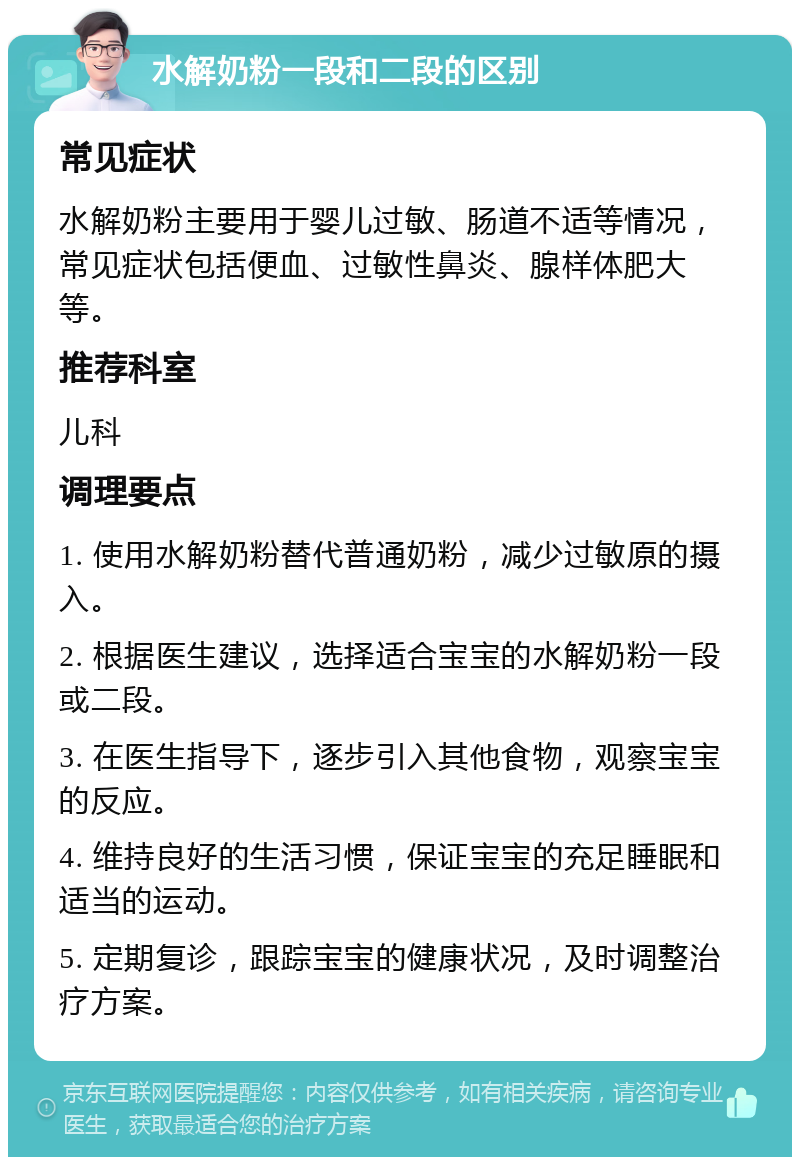 水解奶粉一段和二段的区别 常见症状 水解奶粉主要用于婴儿过敏、肠道不适等情况，常见症状包括便血、过敏性鼻炎、腺样体肥大等。 推荐科室 儿科 调理要点 1. 使用水解奶粉替代普通奶粉，减少过敏原的摄入。 2. 根据医生建议，选择适合宝宝的水解奶粉一段或二段。 3. 在医生指导下，逐步引入其他食物，观察宝宝的反应。 4. 维持良好的生活习惯，保证宝宝的充足睡眠和适当的运动。 5. 定期复诊，跟踪宝宝的健康状况，及时调整治疗方案。