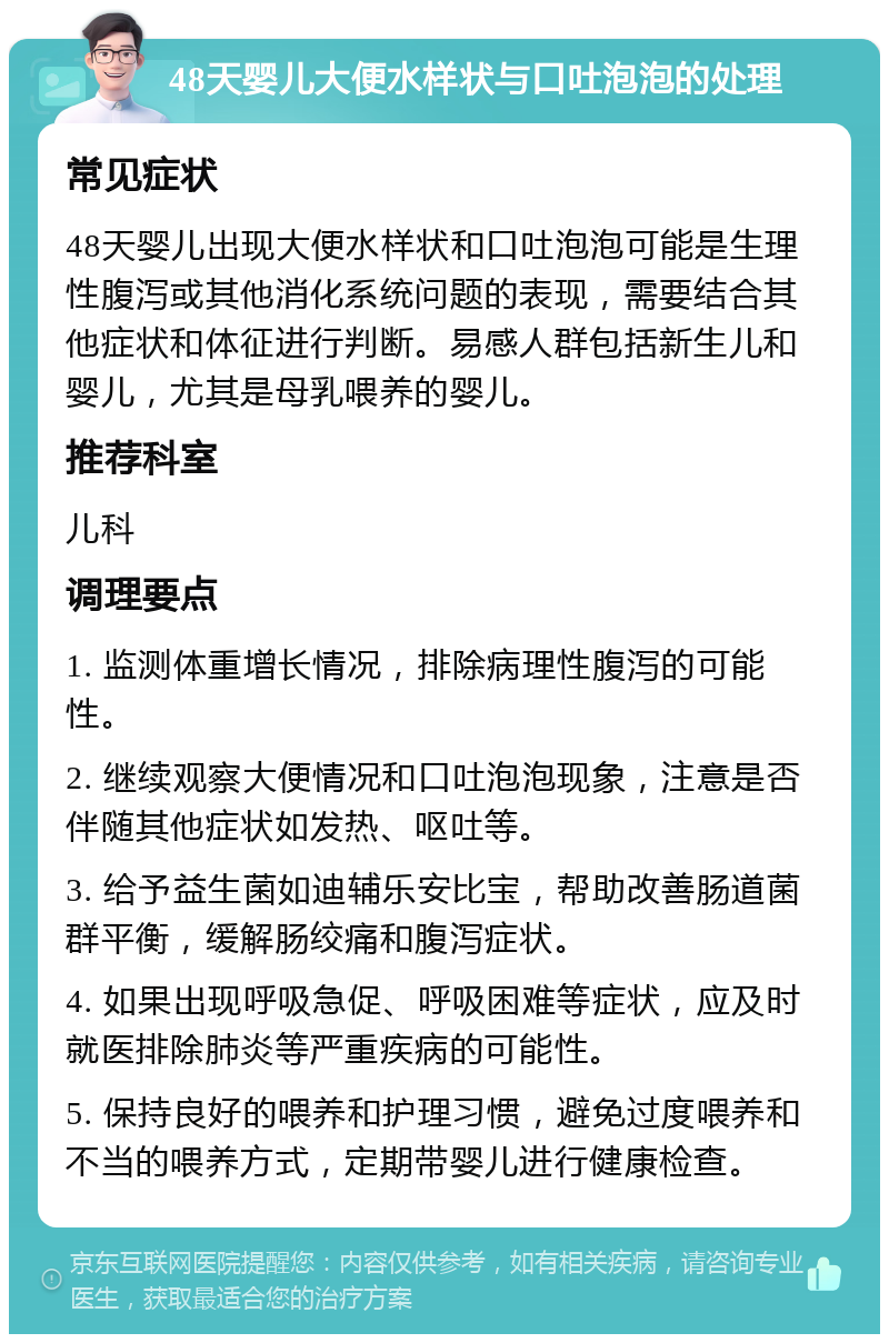 48天婴儿大便水样状与口吐泡泡的处理 常见症状 48天婴儿出现大便水样状和口吐泡泡可能是生理性腹泻或其他消化系统问题的表现，需要结合其他症状和体征进行判断。易感人群包括新生儿和婴儿，尤其是母乳喂养的婴儿。 推荐科室 儿科 调理要点 1. 监测体重增长情况，排除病理性腹泻的可能性。 2. 继续观察大便情况和口吐泡泡现象，注意是否伴随其他症状如发热、呕吐等。 3. 给予益生菌如迪辅乐安比宝，帮助改善肠道菌群平衡，缓解肠绞痛和腹泻症状。 4. 如果出现呼吸急促、呼吸困难等症状，应及时就医排除肺炎等严重疾病的可能性。 5. 保持良好的喂养和护理习惯，避免过度喂养和不当的喂养方式，定期带婴儿进行健康检查。