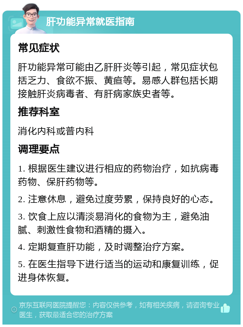 肝功能异常就医指南 常见症状 肝功能异常可能由乙肝肝炎等引起，常见症状包括乏力、食欲不振、黄疸等。易感人群包括长期接触肝炎病毒者、有肝病家族史者等。 推荐科室 消化内科或普内科 调理要点 1. 根据医生建议进行相应的药物治疗，如抗病毒药物、保肝药物等。 2. 注意休息，避免过度劳累，保持良好的心态。 3. 饮食上应以清淡易消化的食物为主，避免油腻、刺激性食物和酒精的摄入。 4. 定期复查肝功能，及时调整治疗方案。 5. 在医生指导下进行适当的运动和康复训练，促进身体恢复。