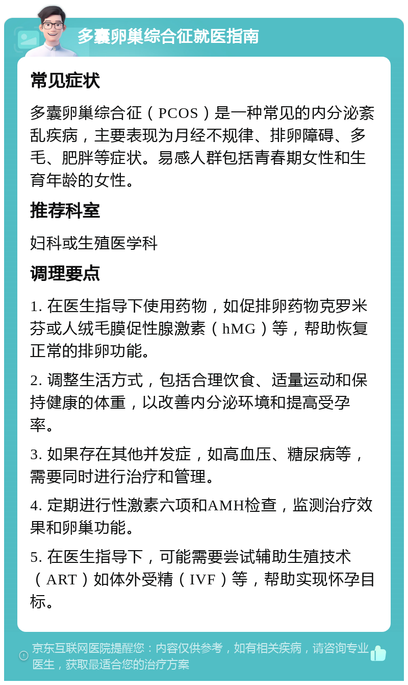 多囊卵巢综合征就医指南 常见症状 多囊卵巢综合征（PCOS）是一种常见的内分泌紊乱疾病，主要表现为月经不规律、排卵障碍、多毛、肥胖等症状。易感人群包括青春期女性和生育年龄的女性。 推荐科室 妇科或生殖医学科 调理要点 1. 在医生指导下使用药物，如促排卵药物克罗米芬或人绒毛膜促性腺激素（hMG）等，帮助恢复正常的排卵功能。 2. 调整生活方式，包括合理饮食、适量运动和保持健康的体重，以改善内分泌环境和提高受孕率。 3. 如果存在其他并发症，如高血压、糖尿病等，需要同时进行治疗和管理。 4. 定期进行性激素六项和AMH检查，监测治疗效果和卵巢功能。 5. 在医生指导下，可能需要尝试辅助生殖技术（ART）如体外受精（IVF）等，帮助实现怀孕目标。