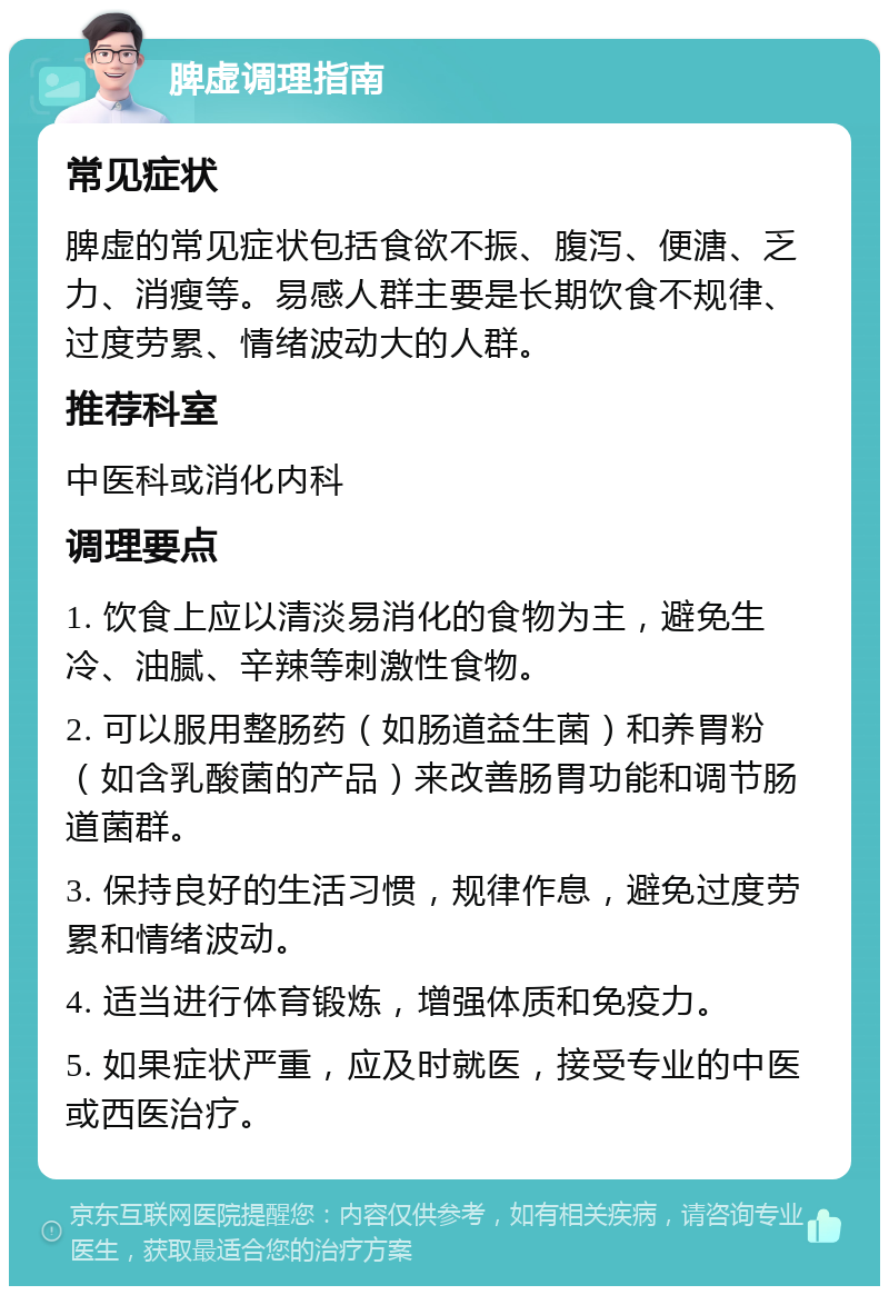 脾虚调理指南 常见症状 脾虚的常见症状包括食欲不振、腹泻、便溏、乏力、消瘦等。易感人群主要是长期饮食不规律、过度劳累、情绪波动大的人群。 推荐科室 中医科或消化内科 调理要点 1. 饮食上应以清淡易消化的食物为主，避免生冷、油腻、辛辣等刺激性食物。 2. 可以服用整肠药（如肠道益生菌）和养胃粉（如含乳酸菌的产品）来改善肠胃功能和调节肠道菌群。 3. 保持良好的生活习惯，规律作息，避免过度劳累和情绪波动。 4. 适当进行体育锻炼，增强体质和免疫力。 5. 如果症状严重，应及时就医，接受专业的中医或西医治疗。