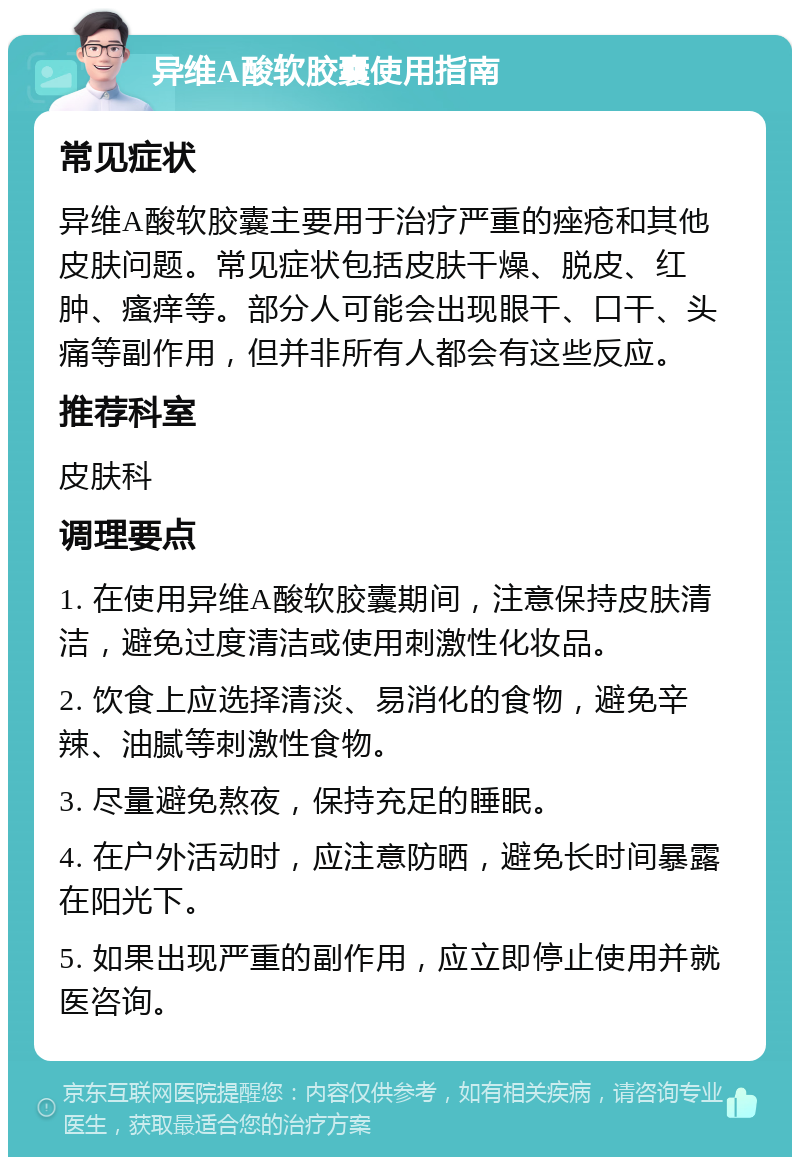 异维A酸软胶囊使用指南 常见症状 异维A酸软胶囊主要用于治疗严重的痤疮和其他皮肤问题。常见症状包括皮肤干燥、脱皮、红肿、瘙痒等。部分人可能会出现眼干、口干、头痛等副作用，但并非所有人都会有这些反应。 推荐科室 皮肤科 调理要点 1. 在使用异维A酸软胶囊期间，注意保持皮肤清洁，避免过度清洁或使用刺激性化妆品。 2. 饮食上应选择清淡、易消化的食物，避免辛辣、油腻等刺激性食物。 3. 尽量避免熬夜，保持充足的睡眠。 4. 在户外活动时，应注意防晒，避免长时间暴露在阳光下。 5. 如果出现严重的副作用，应立即停止使用并就医咨询。