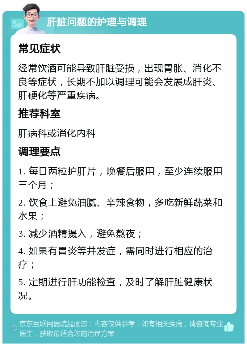 肝脏问题的护理与调理 常见症状 经常饮酒可能导致肝脏受损，出现胃胀、消化不良等症状，长期不加以调理可能会发展成肝炎、肝硬化等严重疾病。 推荐科室 肝病科或消化内科 调理要点 1. 每日两粒护肝片，晚餐后服用，至少连续服用三个月； 2. 饮食上避免油腻、辛辣食物，多吃新鲜蔬菜和水果； 3. 减少酒精摄入，避免熬夜； 4. 如果有胃炎等并发症，需同时进行相应的治疗； 5. 定期进行肝功能检查，及时了解肝脏健康状况。