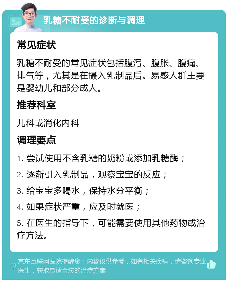 乳糖不耐受的诊断与调理 常见症状 乳糖不耐受的常见症状包括腹泻、腹胀、腹痛、排气等，尤其是在摄入乳制品后。易感人群主要是婴幼儿和部分成人。 推荐科室 儿科或消化内科 调理要点 1. 尝试使用不含乳糖的奶粉或添加乳糖酶； 2. 逐渐引入乳制品，观察宝宝的反应； 3. 给宝宝多喝水，保持水分平衡； 4. 如果症状严重，应及时就医； 5. 在医生的指导下，可能需要使用其他药物或治疗方法。