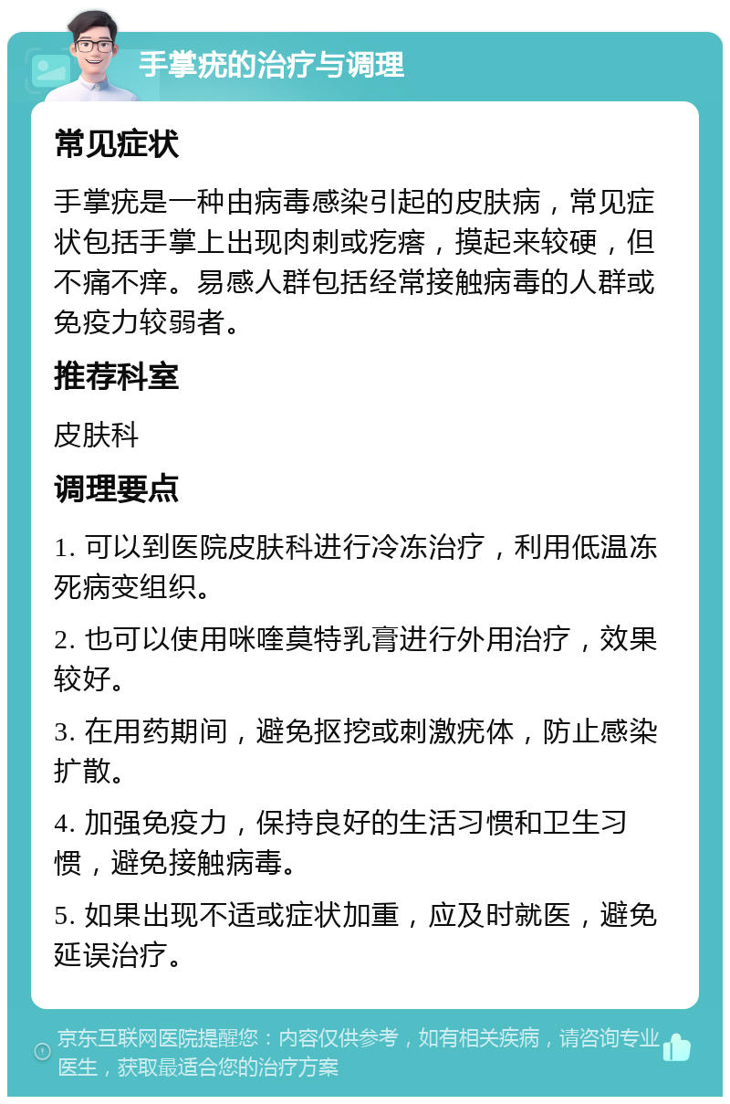 手掌疣的治疗与调理 常见症状 手掌疣是一种由病毒感染引起的皮肤病，常见症状包括手掌上出现肉刺或疙瘩，摸起来较硬，但不痛不痒。易感人群包括经常接触病毒的人群或免疫力较弱者。 推荐科室 皮肤科 调理要点 1. 可以到医院皮肤科进行冷冻治疗，利用低温冻死病变组织。 2. 也可以使用咪喹莫特乳膏进行外用治疗，效果较好。 3. 在用药期间，避免抠挖或刺激疣体，防止感染扩散。 4. 加强免疫力，保持良好的生活习惯和卫生习惯，避免接触病毒。 5. 如果出现不适或症状加重，应及时就医，避免延误治疗。