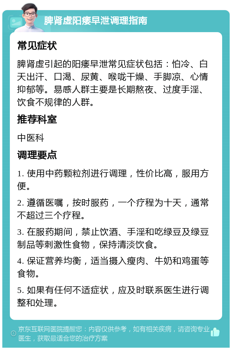 脾肾虚阳痿早泄调理指南 常见症状 脾肾虚引起的阳痿早泄常见症状包括：怕冷、白天出汗、口渴、尿黄、喉咙干燥、手脚凉、心情抑郁等。易感人群主要是长期熬夜、过度手淫、饮食不规律的人群。 推荐科室 中医科 调理要点 1. 使用中药颗粒剂进行调理，性价比高，服用方便。 2. 遵循医嘱，按时服药，一个疗程为十天，通常不超过三个疗程。 3. 在服药期间，禁止饮酒、手淫和吃绿豆及绿豆制品等刺激性食物，保持清淡饮食。 4. 保证营养均衡，适当摄入瘦肉、牛奶和鸡蛋等食物。 5. 如果有任何不适症状，应及时联系医生进行调整和处理。