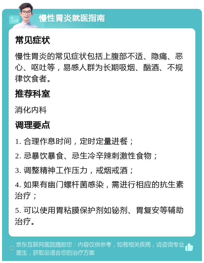 慢性胃炎就医指南 常见症状 慢性胃炎的常见症状包括上腹部不适、隐痛、恶心、呕吐等，易感人群为长期吸烟、酗酒、不规律饮食者。 推荐科室 消化内科 调理要点 1. 合理作息时间，定时定量进餐； 2. 忌暴饮暴食、忌生冷辛辣刺激性食物； 3. 调整精神工作压力，戒烟戒酒； 4. 如果有幽门螺杆菌感染，需进行相应的抗生素治疗； 5. 可以使用胃粘膜保护剂如铋剂、胃复安等辅助治疗。