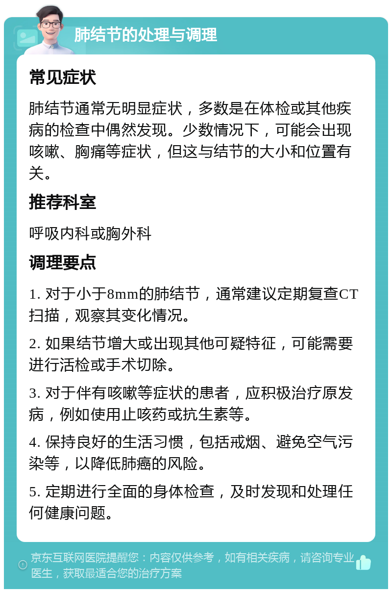 肺结节的处理与调理 常见症状 肺结节通常无明显症状，多数是在体检或其他疾病的检查中偶然发现。少数情况下，可能会出现咳嗽、胸痛等症状，但这与结节的大小和位置有关。 推荐科室 呼吸内科或胸外科 调理要点 1. 对于小于8mm的肺结节，通常建议定期复查CT扫描，观察其变化情况。 2. 如果结节增大或出现其他可疑特征，可能需要进行活检或手术切除。 3. 对于伴有咳嗽等症状的患者，应积极治疗原发病，例如使用止咳药或抗生素等。 4. 保持良好的生活习惯，包括戒烟、避免空气污染等，以降低肺癌的风险。 5. 定期进行全面的身体检查，及时发现和处理任何健康问题。