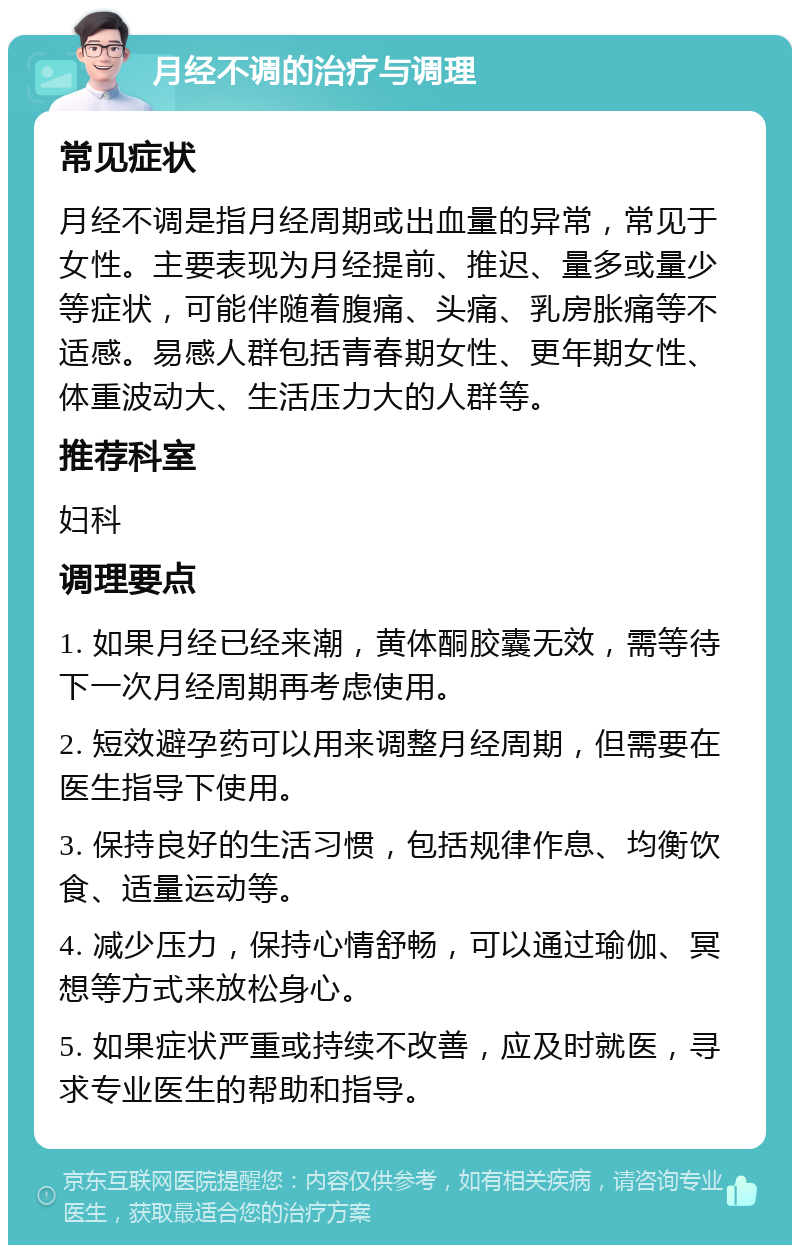 月经不调的治疗与调理 常见症状 月经不调是指月经周期或出血量的异常，常见于女性。主要表现为月经提前、推迟、量多或量少等症状，可能伴随着腹痛、头痛、乳房胀痛等不适感。易感人群包括青春期女性、更年期女性、体重波动大、生活压力大的人群等。 推荐科室 妇科 调理要点 1. 如果月经已经来潮，黄体酮胶囊无效，需等待下一次月经周期再考虑使用。 2. 短效避孕药可以用来调整月经周期，但需要在医生指导下使用。 3. 保持良好的生活习惯，包括规律作息、均衡饮食、适量运动等。 4. 减少压力，保持心情舒畅，可以通过瑜伽、冥想等方式来放松身心。 5. 如果症状严重或持续不改善，应及时就医，寻求专业医生的帮助和指导。