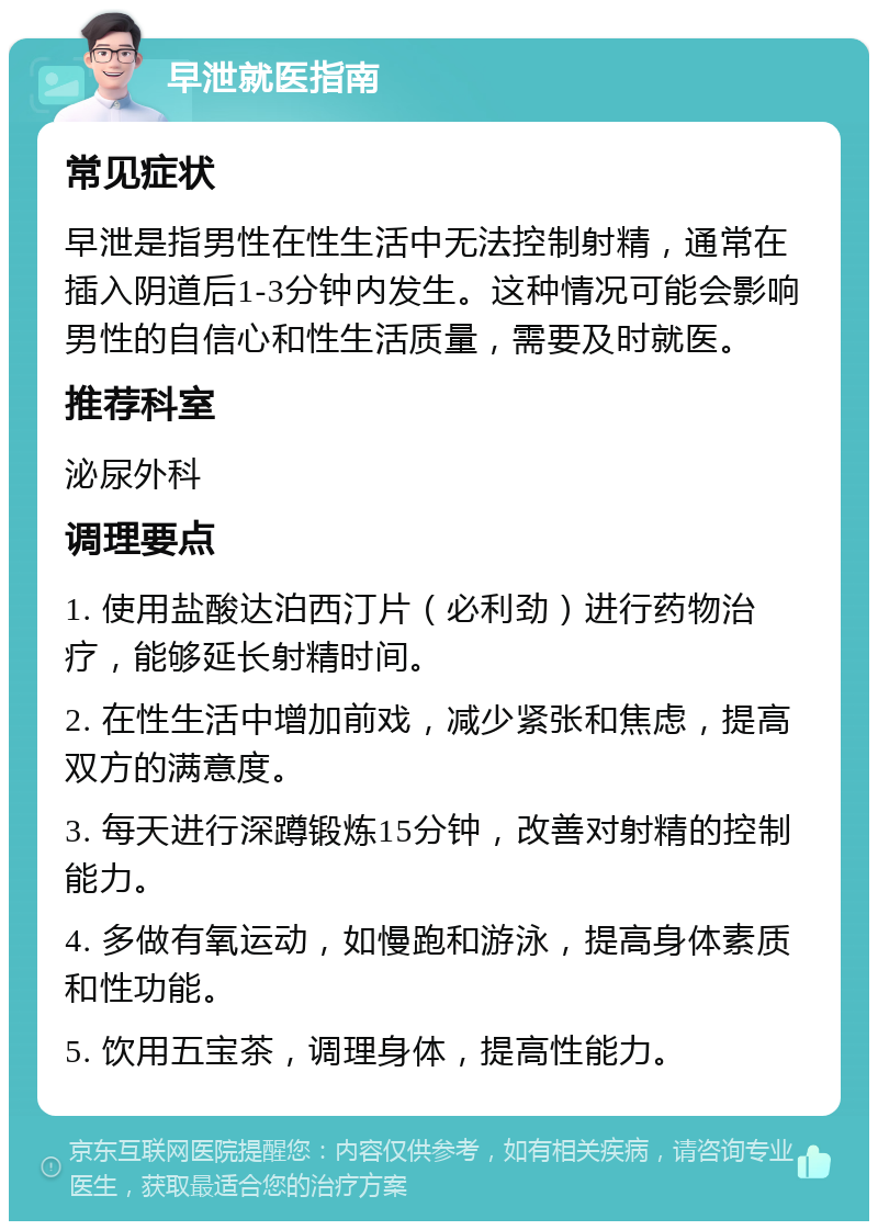 早泄就医指南 常见症状 早泄是指男性在性生活中无法控制射精，通常在插入阴道后1-3分钟内发生。这种情况可能会影响男性的自信心和性生活质量，需要及时就医。 推荐科室 泌尿外科 调理要点 1. 使用盐酸达泊西汀片（必利劲）进行药物治疗，能够延长射精时间。 2. 在性生活中增加前戏，减少紧张和焦虑，提高双方的满意度。 3. 每天进行深蹲锻炼15分钟，改善对射精的控制能力。 4. 多做有氧运动，如慢跑和游泳，提高身体素质和性功能。 5. 饮用五宝茶，调理身体，提高性能力。