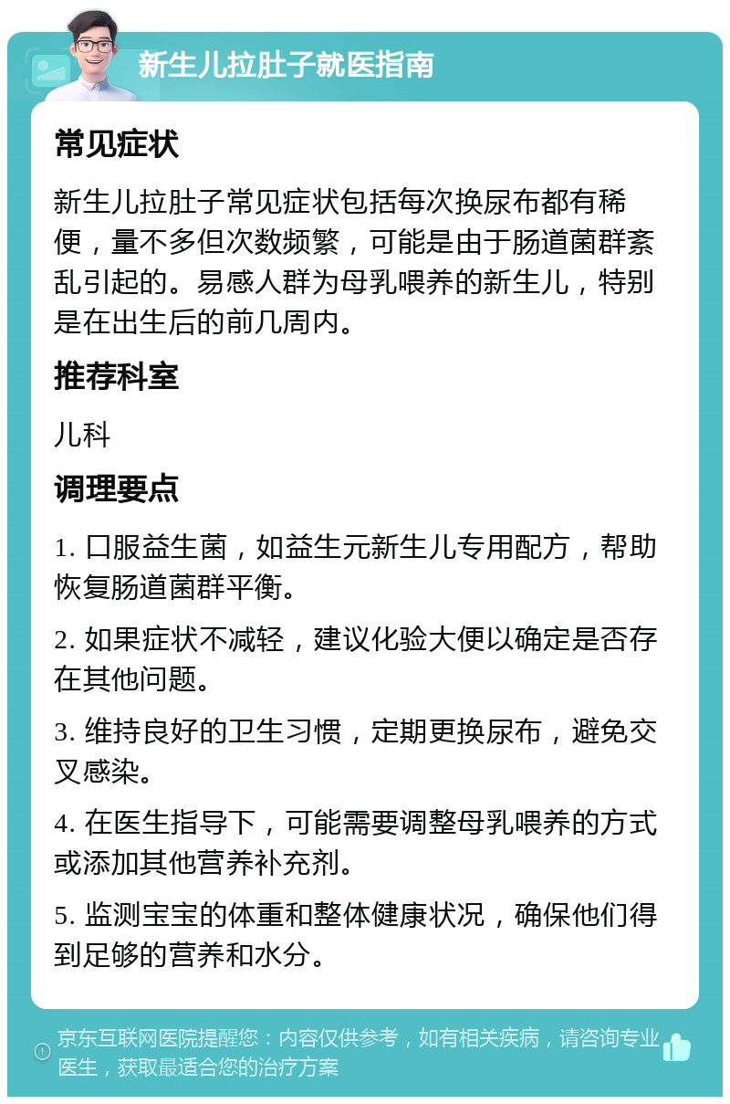 新生儿拉肚子就医指南 常见症状 新生儿拉肚子常见症状包括每次换尿布都有稀便，量不多但次数频繁，可能是由于肠道菌群紊乱引起的。易感人群为母乳喂养的新生儿，特别是在出生后的前几周内。 推荐科室 儿科 调理要点 1. 口服益生菌，如益生元新生儿专用配方，帮助恢复肠道菌群平衡。 2. 如果症状不减轻，建议化验大便以确定是否存在其他问题。 3. 维持良好的卫生习惯，定期更换尿布，避免交叉感染。 4. 在医生指导下，可能需要调整母乳喂养的方式或添加其他营养补充剂。 5. 监测宝宝的体重和整体健康状况，确保他们得到足够的营养和水分。