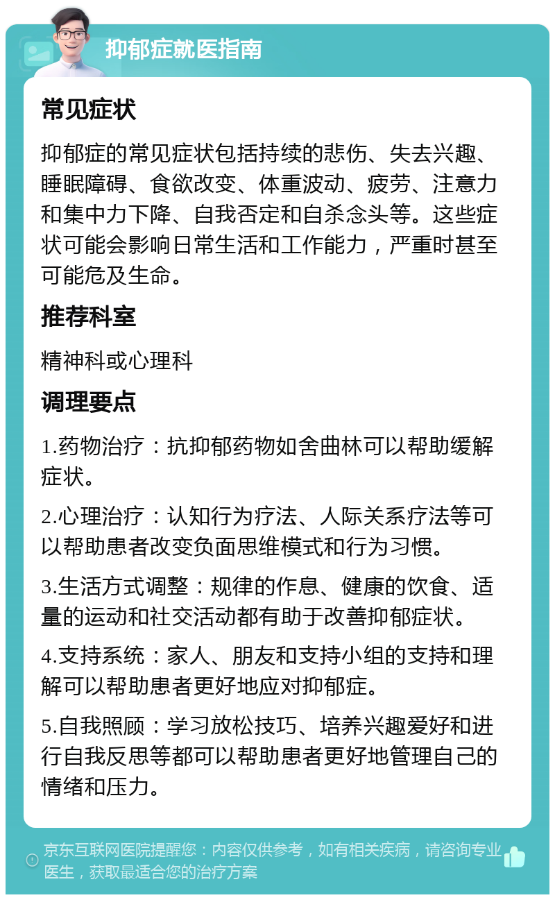 抑郁症就医指南 常见症状 抑郁症的常见症状包括持续的悲伤、失去兴趣、睡眠障碍、食欲改变、体重波动、疲劳、注意力和集中力下降、自我否定和自杀念头等。这些症状可能会影响日常生活和工作能力，严重时甚至可能危及生命。 推荐科室 精神科或心理科 调理要点 1.药物治疗：抗抑郁药物如舍曲林可以帮助缓解症状。 2.心理治疗：认知行为疗法、人际关系疗法等可以帮助患者改变负面思维模式和行为习惯。 3.生活方式调整：规律的作息、健康的饮食、适量的运动和社交活动都有助于改善抑郁症状。 4.支持系统：家人、朋友和支持小组的支持和理解可以帮助患者更好地应对抑郁症。 5.自我照顾：学习放松技巧、培养兴趣爱好和进行自我反思等都可以帮助患者更好地管理自己的情绪和压力。