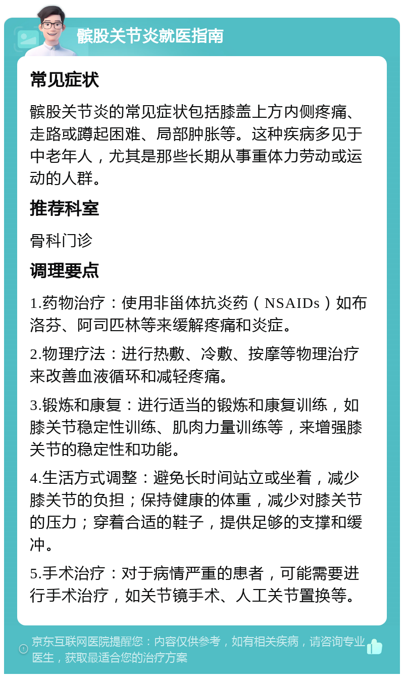 髌股关节炎就医指南 常见症状 髌股关节炎的常见症状包括膝盖上方内侧疼痛、走路或蹲起困难、局部肿胀等。这种疾病多见于中老年人，尤其是那些长期从事重体力劳动或运动的人群。 推荐科室 骨科门诊 调理要点 1.药物治疗：使用非甾体抗炎药（NSAIDs）如布洛芬、阿司匹林等来缓解疼痛和炎症。 2.物理疗法：进行热敷、冷敷、按摩等物理治疗来改善血液循环和减轻疼痛。 3.锻炼和康复：进行适当的锻炼和康复训练，如膝关节稳定性训练、肌肉力量训练等，来增强膝关节的稳定性和功能。 4.生活方式调整：避免长时间站立或坐着，减少膝关节的负担；保持健康的体重，减少对膝关节的压力；穿着合适的鞋子，提供足够的支撑和缓冲。 5.手术治疗：对于病情严重的患者，可能需要进行手术治疗，如关节镜手术、人工关节置换等。