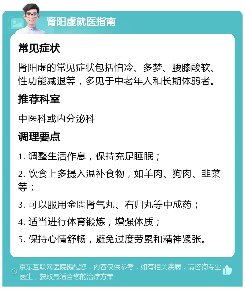 肾阳虚就医指南 常见症状 肾阳虚的常见症状包括怕冷、多梦、腰膝酸软、性功能减退等，多见于中老年人和长期体弱者。 推荐科室 中医科或内分泌科 调理要点 1. 调整生活作息，保持充足睡眠； 2. 饮食上多摄入温补食物，如羊肉、狗肉、韭菜等； 3. 可以服用金匮肾气丸、右归丸等中成药； 4. 适当进行体育锻炼，增强体质； 5. 保持心情舒畅，避免过度劳累和精神紧张。