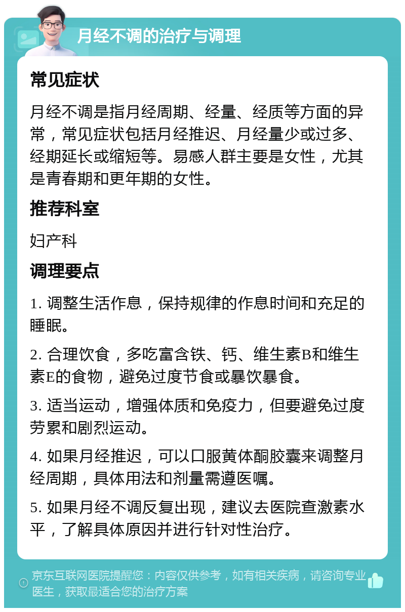 月经不调的治疗与调理 常见症状 月经不调是指月经周期、经量、经质等方面的异常，常见症状包括月经推迟、月经量少或过多、经期延长或缩短等。易感人群主要是女性，尤其是青春期和更年期的女性。 推荐科室 妇产科 调理要点 1. 调整生活作息，保持规律的作息时间和充足的睡眠。 2. 合理饮食，多吃富含铁、钙、维生素B和维生素E的食物，避免过度节食或暴饮暴食。 3. 适当运动，增强体质和免疫力，但要避免过度劳累和剧烈运动。 4. 如果月经推迟，可以口服黄体酮胶囊来调整月经周期，具体用法和剂量需遵医嘱。 5. 如果月经不调反复出现，建议去医院查激素水平，了解具体原因并进行针对性治疗。