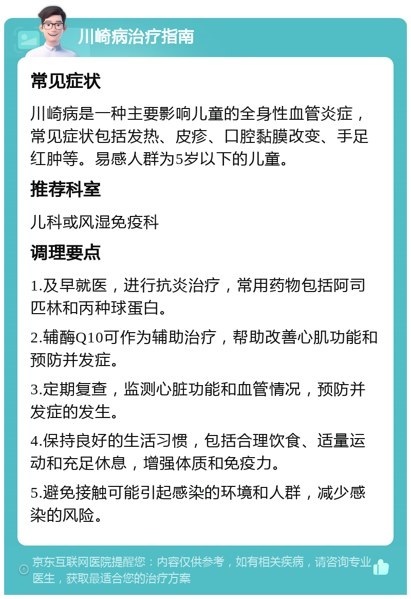 川崎病治疗指南 常见症状 川崎病是一种主要影响儿童的全身性血管炎症，常见症状包括发热、皮疹、口腔黏膜改变、手足红肿等。易感人群为5岁以下的儿童。 推荐科室 儿科或风湿免疫科 调理要点 1.及早就医，进行抗炎治疗，常用药物包括阿司匹林和丙种球蛋白。 2.辅酶Q10可作为辅助治疗，帮助改善心肌功能和预防并发症。 3.定期复查，监测心脏功能和血管情况，预防并发症的发生。 4.保持良好的生活习惯，包括合理饮食、适量运动和充足休息，增强体质和免疫力。 5.避免接触可能引起感染的环境和人群，减少感染的风险。