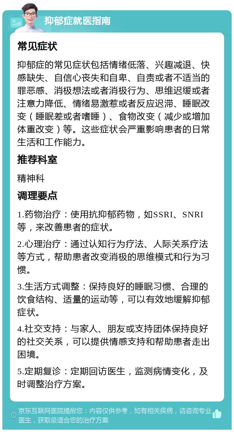 抑郁症就医指南 常见症状 抑郁症的常见症状包括情绪低落、兴趣减退、快感缺失、自信心丧失和自卑、自责或者不适当的罪恶感、消极想法或者消极行为、思维迟缓或者注意力降低、情绪易激惹或者反应迟滞、睡眠改变（睡眠差或者嗜睡）、食物改变（减少或增加体重改变）等。这些症状会严重影响患者的日常生活和工作能力。 推荐科室 精神科 调理要点 1.药物治疗：使用抗抑郁药物，如SSRI、SNRI等，来改善患者的症状。 2.心理治疗：通过认知行为疗法、人际关系疗法等方式，帮助患者改变消极的思维模式和行为习惯。 3.生活方式调整：保持良好的睡眠习惯、合理的饮食结构、适量的运动等，可以有效地缓解抑郁症状。 4.社交支持：与家人、朋友或支持团体保持良好的社交关系，可以提供情感支持和帮助患者走出困境。 5.定期复诊：定期回访医生，监测病情变化，及时调整治疗方案。