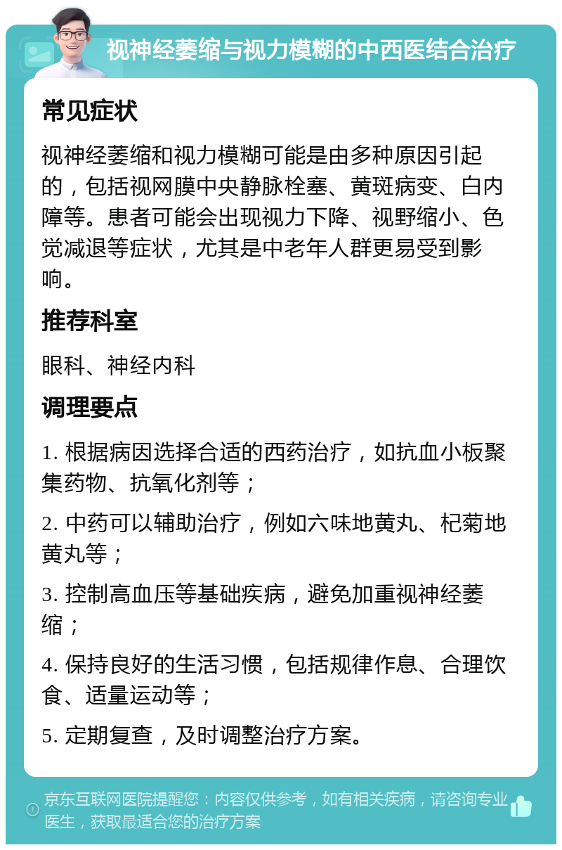 视神经萎缩与视力模糊的中西医结合治疗 常见症状 视神经萎缩和视力模糊可能是由多种原因引起的，包括视网膜中央静脉栓塞、黄斑病变、白内障等。患者可能会出现视力下降、视野缩小、色觉减退等症状，尤其是中老年人群更易受到影响。 推荐科室 眼科、神经内科 调理要点 1. 根据病因选择合适的西药治疗，如抗血小板聚集药物、抗氧化剂等； 2. 中药可以辅助治疗，例如六味地黄丸、杞菊地黄丸等； 3. 控制高血压等基础疾病，避免加重视神经萎缩； 4. 保持良好的生活习惯，包括规律作息、合理饮食、适量运动等； 5. 定期复查，及时调整治疗方案。