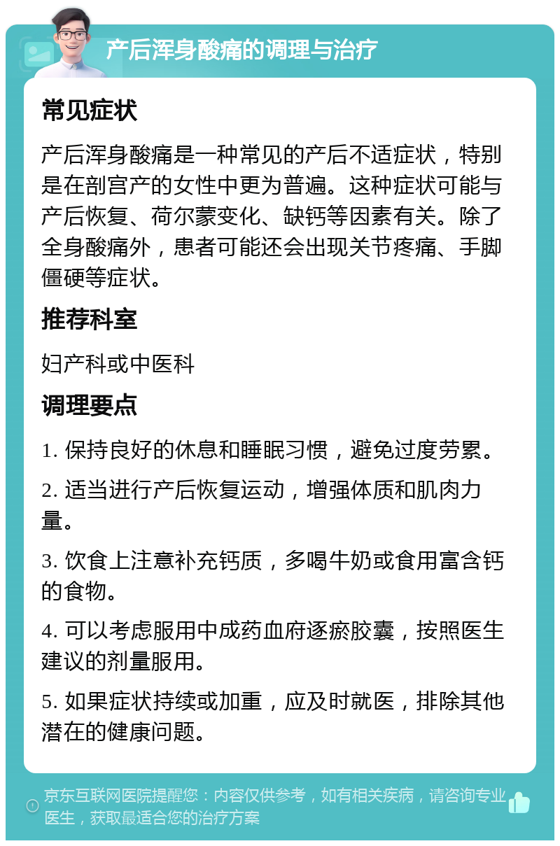 产后浑身酸痛的调理与治疗 常见症状 产后浑身酸痛是一种常见的产后不适症状，特别是在剖宫产的女性中更为普遍。这种症状可能与产后恢复、荷尔蒙变化、缺钙等因素有关。除了全身酸痛外，患者可能还会出现关节疼痛、手脚僵硬等症状。 推荐科室 妇产科或中医科 调理要点 1. 保持良好的休息和睡眠习惯，避免过度劳累。 2. 适当进行产后恢复运动，增强体质和肌肉力量。 3. 饮食上注意补充钙质，多喝牛奶或食用富含钙的食物。 4. 可以考虑服用中成药血府逐瘀胶囊，按照医生建议的剂量服用。 5. 如果症状持续或加重，应及时就医，排除其他潜在的健康问题。