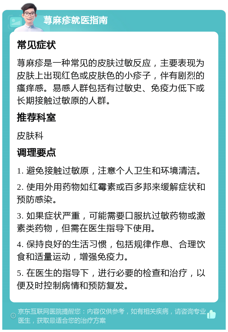 荨麻疹就医指南 常见症状 荨麻疹是一种常见的皮肤过敏反应，主要表现为皮肤上出现红色或皮肤色的小疹子，伴有剧烈的瘙痒感。易感人群包括有过敏史、免疫力低下或长期接触过敏原的人群。 推荐科室 皮肤科 调理要点 1. 避免接触过敏原，注意个人卫生和环境清洁。 2. 使用外用药物如红霉素或百多邦来缓解症状和预防感染。 3. 如果症状严重，可能需要口服抗过敏药物或激素类药物，但需在医生指导下使用。 4. 保持良好的生活习惯，包括规律作息、合理饮食和适量运动，增强免疫力。 5. 在医生的指导下，进行必要的检查和治疗，以便及时控制病情和预防复发。