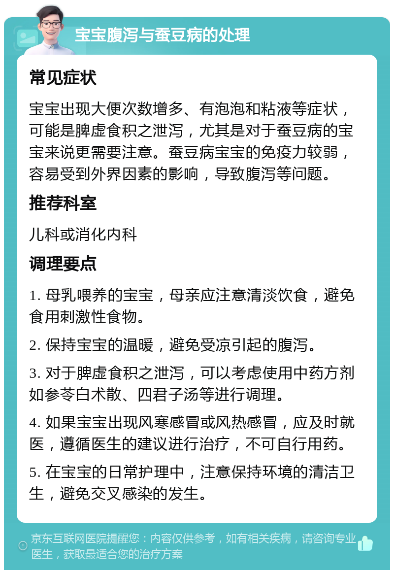 宝宝腹泻与蚕豆病的处理 常见症状 宝宝出现大便次数增多、有泡泡和粘液等症状，可能是脾虚食积之泄泻，尤其是对于蚕豆病的宝宝来说更需要注意。蚕豆病宝宝的免疫力较弱，容易受到外界因素的影响，导致腹泻等问题。 推荐科室 儿科或消化内科 调理要点 1. 母乳喂养的宝宝，母亲应注意清淡饮食，避免食用刺激性食物。 2. 保持宝宝的温暖，避免受凉引起的腹泻。 3. 对于脾虚食积之泄泻，可以考虑使用中药方剂如参苓白术散、四君子汤等进行调理。 4. 如果宝宝出现风寒感冒或风热感冒，应及时就医，遵循医生的建议进行治疗，不可自行用药。 5. 在宝宝的日常护理中，注意保持环境的清洁卫生，避免交叉感染的发生。