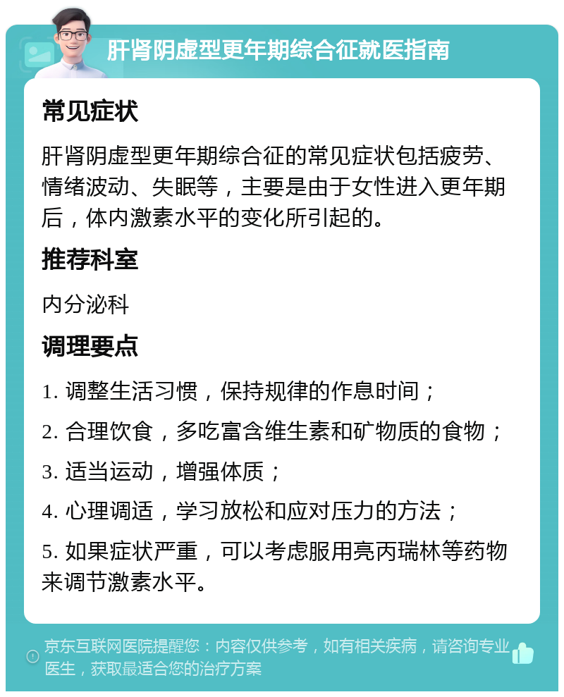 肝肾阴虚型更年期综合征就医指南 常见症状 肝肾阴虚型更年期综合征的常见症状包括疲劳、情绪波动、失眠等，主要是由于女性进入更年期后，体内激素水平的变化所引起的。 推荐科室 内分泌科 调理要点 1. 调整生活习惯，保持规律的作息时间； 2. 合理饮食，多吃富含维生素和矿物质的食物； 3. 适当运动，增强体质； 4. 心理调适，学习放松和应对压力的方法； 5. 如果症状严重，可以考虑服用亮丙瑞林等药物来调节激素水平。