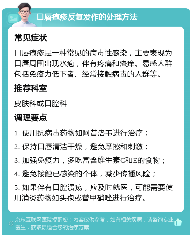 口唇疱疹反复发作的处理方法 常见症状 口唇疱疹是一种常见的病毒性感染，主要表现为口唇周围出现水疱，伴有疼痛和瘙痒。易感人群包括免疫力低下者、经常接触病毒的人群等。 推荐科室 皮肤科或口腔科 调理要点 1. 使用抗病毒药物如阿昔洛韦进行治疗； 2. 保持口唇清洁干燥，避免摩擦和刺激； 3. 加强免疫力，多吃富含维生素C和E的食物； 4. 避免接触已感染的个体，减少传播风险； 5. 如果伴有口腔溃疡，应及时就医，可能需要使用消炎药物如头孢或替甲硝唑进行治疗。