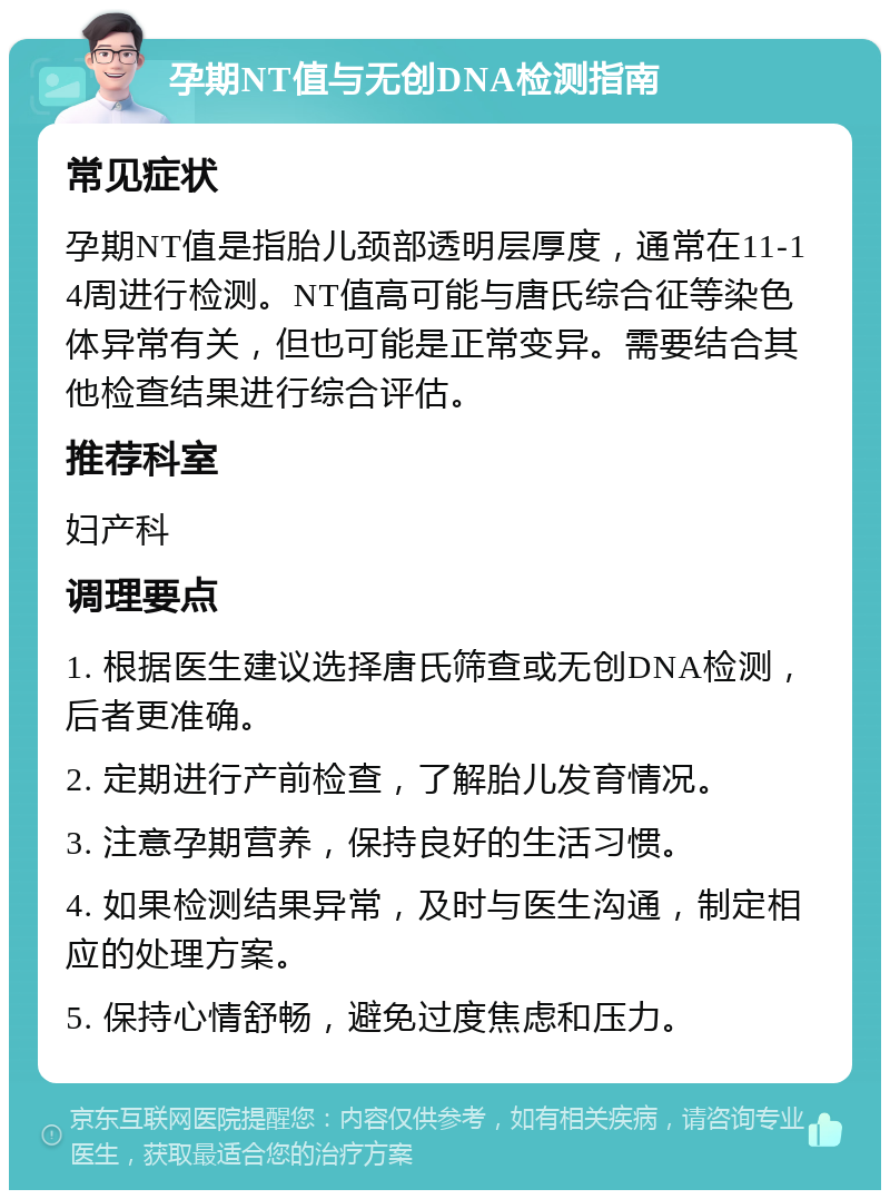 孕期NT值与无创DNA检测指南 常见症状 孕期NT值是指胎儿颈部透明层厚度，通常在11-14周进行检测。NT值高可能与唐氏综合征等染色体异常有关，但也可能是正常变异。需要结合其他检查结果进行综合评估。 推荐科室 妇产科 调理要点 1. 根据医生建议选择唐氏筛查或无创DNA检测，后者更准确。 2. 定期进行产前检查，了解胎儿发育情况。 3. 注意孕期营养，保持良好的生活习惯。 4. 如果检测结果异常，及时与医生沟通，制定相应的处理方案。 5. 保持心情舒畅，避免过度焦虑和压力。