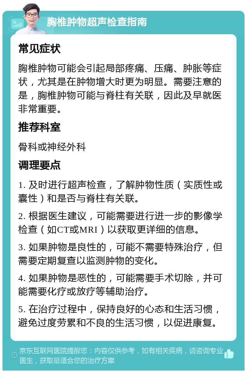 胸椎肿物超声检查指南 常见症状 胸椎肿物可能会引起局部疼痛、压痛、肿胀等症状，尤其是在肿物增大时更为明显。需要注意的是，胸椎肿物可能与脊柱有关联，因此及早就医非常重要。 推荐科室 骨科或神经外科 调理要点 1. 及时进行超声检查，了解肿物性质（实质性或囊性）和是否与脊柱有关联。 2. 根据医生建议，可能需要进行进一步的影像学检查（如CT或MRI）以获取更详细的信息。 3. 如果肿物是良性的，可能不需要特殊治疗，但需要定期复查以监测肿物的变化。 4. 如果肿物是恶性的，可能需要手术切除，并可能需要化疗或放疗等辅助治疗。 5. 在治疗过程中，保持良好的心态和生活习惯，避免过度劳累和不良的生活习惯，以促进康复。