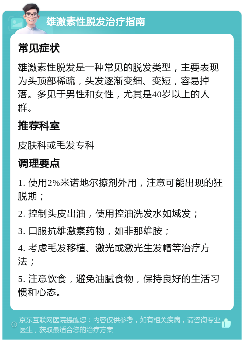 雄激素性脱发治疗指南 常见症状 雄激素性脱发是一种常见的脱发类型，主要表现为头顶部稀疏，头发逐渐变细、变短，容易掉落。多见于男性和女性，尤其是40岁以上的人群。 推荐科室 皮肤科或毛发专科 调理要点 1. 使用2%米诺地尔擦剂外用，注意可能出现的狂脱期； 2. 控制头皮出油，使用控油洗发水如域发； 3. 口服抗雄激素药物，如非那雄胺； 4. 考虑毛发移植、激光或激光生发帽等治疗方法； 5. 注意饮食，避免油腻食物，保持良好的生活习惯和心态。