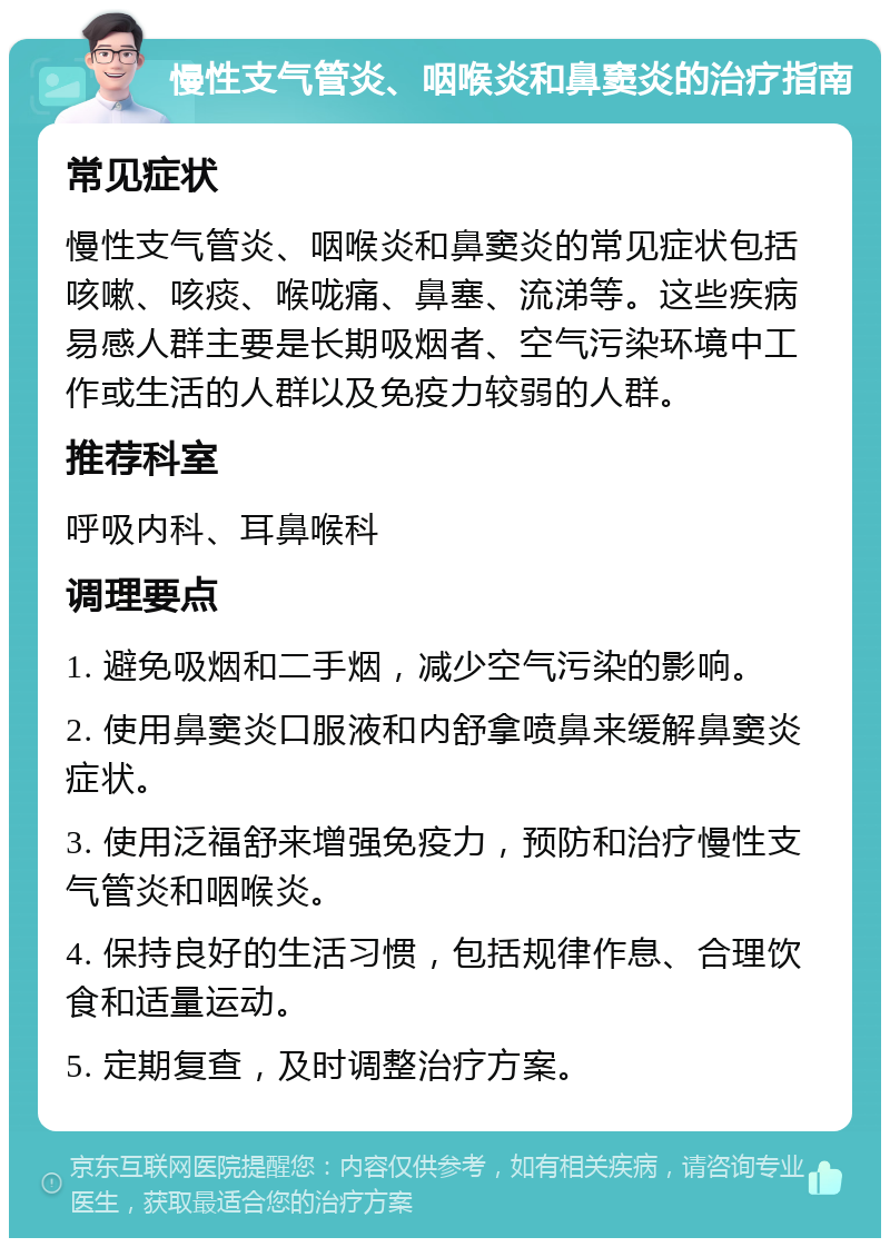 慢性支气管炎、咽喉炎和鼻窦炎的治疗指南 常见症状 慢性支气管炎、咽喉炎和鼻窦炎的常见症状包括咳嗽、咳痰、喉咙痛、鼻塞、流涕等。这些疾病易感人群主要是长期吸烟者、空气污染环境中工作或生活的人群以及免疫力较弱的人群。 推荐科室 呼吸内科、耳鼻喉科 调理要点 1. 避免吸烟和二手烟，减少空气污染的影响。 2. 使用鼻窦炎口服液和内舒拿喷鼻来缓解鼻窦炎症状。 3. 使用泛福舒来增强免疫力，预防和治疗慢性支气管炎和咽喉炎。 4. 保持良好的生活习惯，包括规律作息、合理饮食和适量运动。 5. 定期复查，及时调整治疗方案。