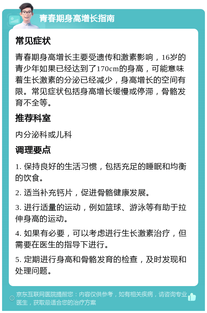 青春期身高增长指南 常见症状 青春期身高增长主要受遗传和激素影响，16岁的青少年如果已经达到了170cm的身高，可能意味着生长激素的分泌已经减少，身高增长的空间有限。常见症状包括身高增长缓慢或停滞，骨骼发育不全等。 推荐科室 内分泌科或儿科 调理要点 1. 保持良好的生活习惯，包括充足的睡眠和均衡的饮食。 2. 适当补充钙片，促进骨骼健康发展。 3. 进行适量的运动，例如篮球、游泳等有助于拉伸身高的运动。 4. 如果有必要，可以考虑进行生长激素治疗，但需要在医生的指导下进行。 5. 定期进行身高和骨骼发育的检查，及时发现和处理问题。