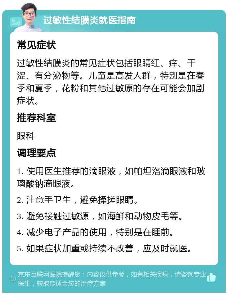 过敏性结膜炎就医指南 常见症状 过敏性结膜炎的常见症状包括眼睛红、痒、干涩、有分泌物等。儿童是高发人群，特别是在春季和夏季，花粉和其他过敏原的存在可能会加剧症状。 推荐科室 眼科 调理要点 1. 使用医生推荐的滴眼液，如帕坦洛滴眼液和玻璃酸钠滴眼液。 2. 注意手卫生，避免揉搓眼睛。 3. 避免接触过敏源，如海鲜和动物皮毛等。 4. 减少电子产品的使用，特别是在睡前。 5. 如果症状加重或持续不改善，应及时就医。