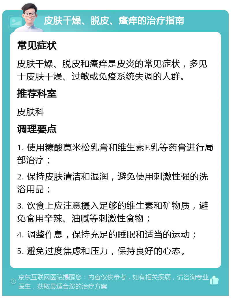 皮肤干燥、脱皮、瘙痒的治疗指南 常见症状 皮肤干燥、脱皮和瘙痒是皮炎的常见症状，多见于皮肤干燥、过敏或免疫系统失调的人群。 推荐科室 皮肤科 调理要点 1. 使用糠酸莫米松乳膏和维生素E乳等药膏进行局部治疗； 2. 保持皮肤清洁和湿润，避免使用刺激性强的洗浴用品； 3. 饮食上应注意摄入足够的维生素和矿物质，避免食用辛辣、油腻等刺激性食物； 4. 调整作息，保持充足的睡眠和适当的运动； 5. 避免过度焦虑和压力，保持良好的心态。