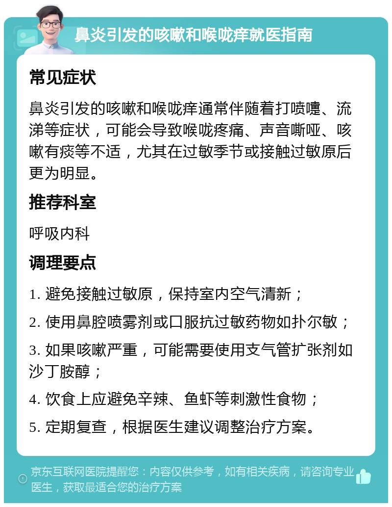 鼻炎引发的咳嗽和喉咙痒就医指南 常见症状 鼻炎引发的咳嗽和喉咙痒通常伴随着打喷嚏、流涕等症状，可能会导致喉咙疼痛、声音嘶哑、咳嗽有痰等不适，尤其在过敏季节或接触过敏原后更为明显。 推荐科室 呼吸内科 调理要点 1. 避免接触过敏原，保持室内空气清新； 2. 使用鼻腔喷雾剂或口服抗过敏药物如扑尔敏； 3. 如果咳嗽严重，可能需要使用支气管扩张剂如沙丁胺醇； 4. 饮食上应避免辛辣、鱼虾等刺激性食物； 5. 定期复查，根据医生建议调整治疗方案。