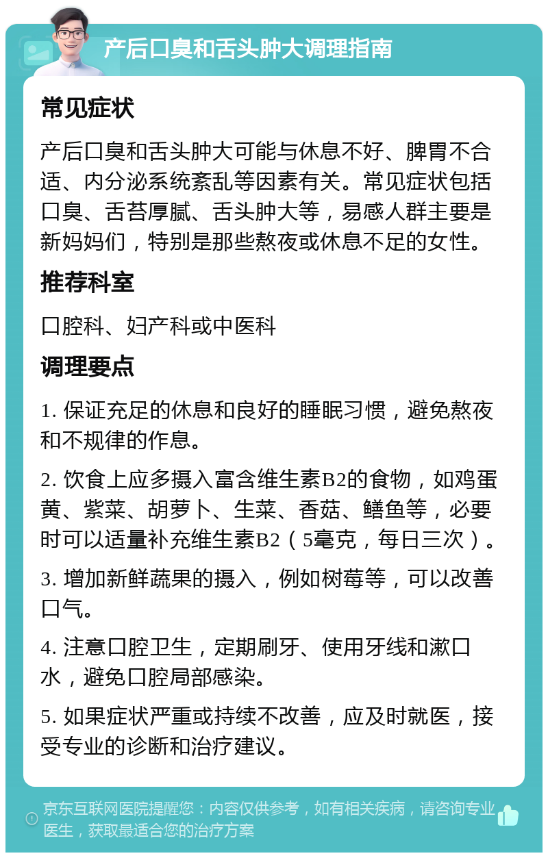 产后口臭和舌头肿大调理指南 常见症状 产后口臭和舌头肿大可能与休息不好、脾胃不合适、内分泌系统紊乱等因素有关。常见症状包括口臭、舌苔厚腻、舌头肿大等，易感人群主要是新妈妈们，特别是那些熬夜或休息不足的女性。 推荐科室 口腔科、妇产科或中医科 调理要点 1. 保证充足的休息和良好的睡眠习惯，避免熬夜和不规律的作息。 2. 饮食上应多摄入富含维生素B2的食物，如鸡蛋黄、紫菜、胡萝卜、生菜、香菇、鳝鱼等，必要时可以适量补充维生素B2（5毫克，每日三次）。 3. 增加新鲜蔬果的摄入，例如树莓等，可以改善口气。 4. 注意口腔卫生，定期刷牙、使用牙线和漱口水，避免口腔局部感染。 5. 如果症状严重或持续不改善，应及时就医，接受专业的诊断和治疗建议。