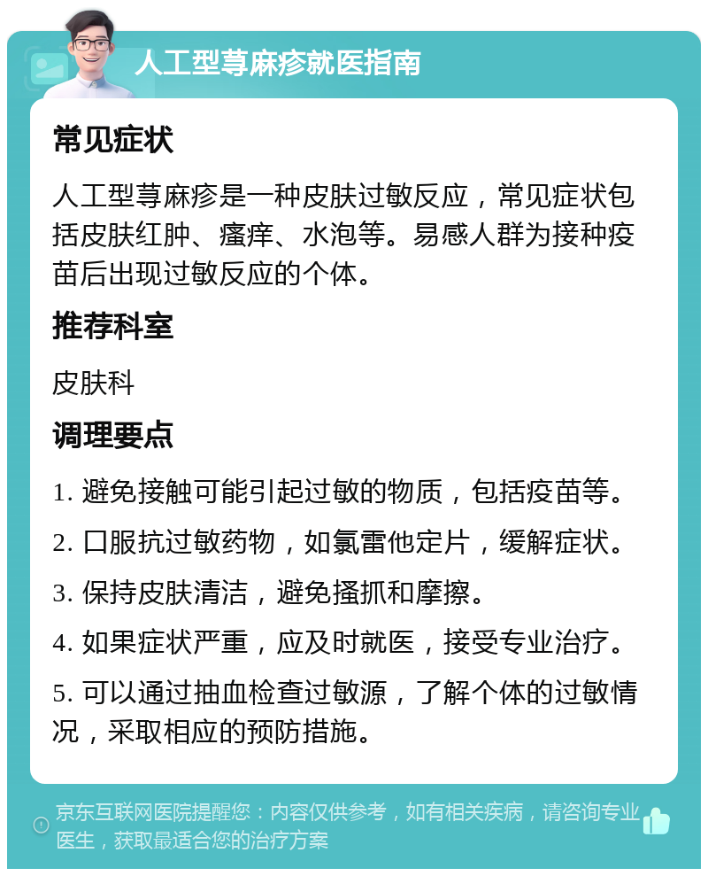 人工型荨麻疹就医指南 常见症状 人工型荨麻疹是一种皮肤过敏反应，常见症状包括皮肤红肿、瘙痒、水泡等。易感人群为接种疫苗后出现过敏反应的个体。 推荐科室 皮肤科 调理要点 1. 避免接触可能引起过敏的物质，包括疫苗等。 2. 口服抗过敏药物，如氯雷他定片，缓解症状。 3. 保持皮肤清洁，避免搔抓和摩擦。 4. 如果症状严重，应及时就医，接受专业治疗。 5. 可以通过抽血检查过敏源，了解个体的过敏情况，采取相应的预防措施。